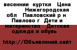 весеннии  куртки › Цена ­ 1 000 - Нижегородская обл., Павловский р-н, Павлово г. Дети и материнство » Детская одежда и обувь   